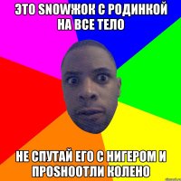 Это snowжок c родинкой на все тело не спутай его с нигером и проshootли колено