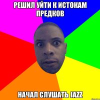 Решил уйти к истокам предков начал слушать Jazz