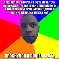 приснилось что play в футбол за team Mc'Donalds, трезвый как стеклышко, in полицейской форме without дигла и dick не мешался между ног проснулся и сошел с ума