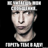 Не читаешь мои сообщения.. гореть тебе в аду!