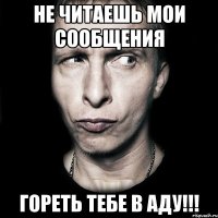 не читаешь мои сообщения гореть тебе в аду!!!