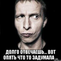  Долго отвечаешь... вот опять что то задумала ...