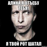 Алина,я отъебу тебя! я твой рот шатал