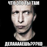 Что это ты там делааааешь???хD