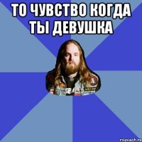 То чувство когда ты девушка 