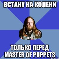 Встану на колени Только перед Master of Puppets