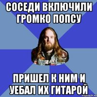 Соседи включили громко попсу Пришел к ним и уебал их гитарой