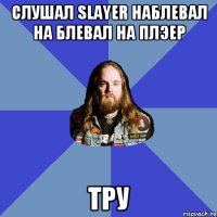 слушал Slayer наблевал на блевал на плэер тру