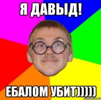 Я Давыд! ебалом убит)))))