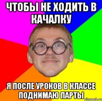 чтобы не ходить в качалку я после уроков в классе поднимаю парты