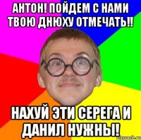 Антон! Пойдем с нами твою днюху отмечать!! Нахуй эти Серега и Данил нужны!