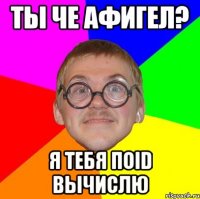 ты че афигел? я тебя поID вычислю