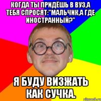 Когда ты придёшь в ВУЗ,а тебя спросят:"Мальчик,а где иностранный?" Я буду визжать как СУЧКА.