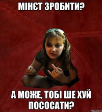 Мінєт зробити? А може, тобі ше хуй пососати?