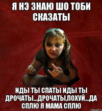 я нэ знаю шо тоби сказаты иды ты спаты иды ты дрочаты...дрОчаты,похуй...да сплю я мама сплю