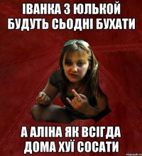 Іванка з Юлькой будуть сьодні бухати а Аліна як всігда дома хуї сосати