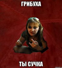 ГРИБУХА ТЫ СУЧКА