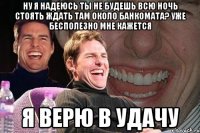 Ну я надеюсь ты не будешь всю ночь стоять ждать там около банкомата? уже бесполезно мне кажется Я верю в удачу