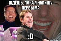 Ждёшь, пока я напишу первым? :D