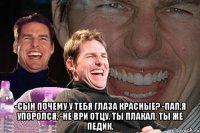  -Сын почему у тебя глаза красные? -Пап,я упоролся. -Не ври отцу. Ты плакал. Ты же педик.