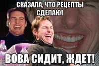 Сказала, что рецепты сделаю! Вова сидит, ждет!