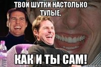 Твои шутки настолько тупые, как и ты сам!