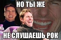 Но ты же Не слушаешь рок