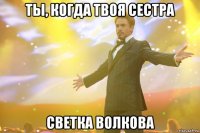 ты, когда твоя сестра Светка Волкова