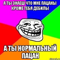 А ТЫ ЗНАЕШ ЧТО МНЕ ПАЦАНЫ КРОМЕ ТЕБЯ ДЕБИЛЫ А ТЫ НОРМАЛЬНЫЙ ПАЦАН