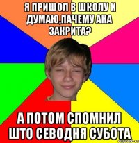 я пришол в школу и думаю,пачему ана закрита? а потом спомнил што севодня субота