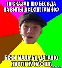 ти сказав шо бесєда на Вилы,всех!!!! гамно? біжи мала,бо даганю вистігну нафшг