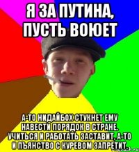 Я за Путина, пусть воюет А-то нидайбох стукнет ему навести порядок в стране. Учиться и работать заставит, а-то и пъянство с куревом запретит.