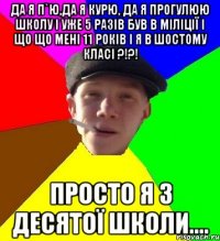 Да я п`ю,да я курю, да я прогулюю школу і уже 5 разів був в міліції І що що мені 11 років і я в шостому класі ?!?! Просто я з десятої школи....