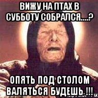 Вижу на Птах в субботу собрался....? Опять под столом валяться будешь !!!