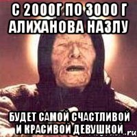 с 2000г по 3000 г Алиханова Назлу будет самой счастливой и красивой девушкой