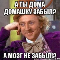 а ты дома домашку забыл? а мозг не забыл!?