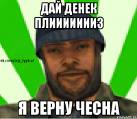 ДАЙ ДЕНек плиииииииз я верну чесна