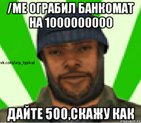 /me ограбил банкомат на 1000000000 Дайте 500,скажу как