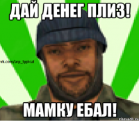 Дай денег плиз! Мамку ебал!