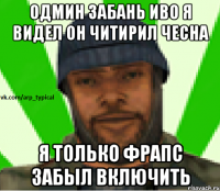 Одмин забань иво я видел он читирил чесна я только фрапс забыл включить