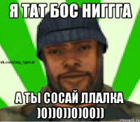 Я тат бос ниггга а ты сосай ллалка )0))0))0)00))