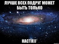 Лучше всех подруг может быть только Настя))*