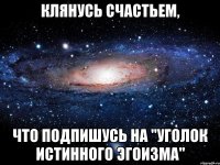 Клянусь счастьем, что подпишусь на "Уголок Истинного Эгоизма"