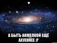 ♥ А быть Анжелкой ещё Ахуеннее :Р