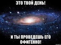 ЭТО ТВОЙ ДЕНЬ! И ТЫ ПРОВЕДЕШЬ ЕГО ОФИГЕННО!