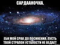 сардааночка, еби мой срак до посинения, пусть твой страпон усталости не ведает