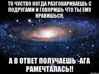 то чуство когда разговариваешь с подругами и говоришь что ты ему нравишься, а в ответ получаешь -ага рамечталась!!