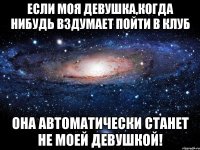 ЕСЛИ МОЯ ДЕВУШКА,КОГДА НИБУДЬ ВЗДУМАЕТ ПОЙТИ В КЛУБ ОНА АВТОМАТИЧЕСКИ СТАНЕТ НЕ МОЕЙ ДЕВУШКОЙ!