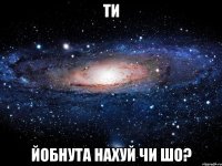 ти йобнута нахуй чи шо?