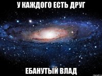 У каждого есть друг Ебанутый Влад